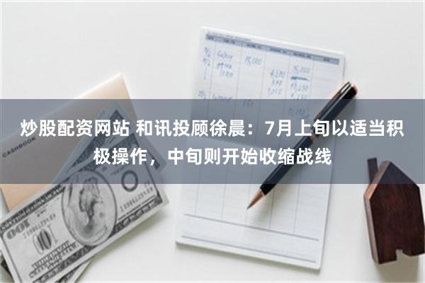 炒股配资网站 和讯投顾徐晨：7月上旬以适当积极操作，中旬则开始收缩战线