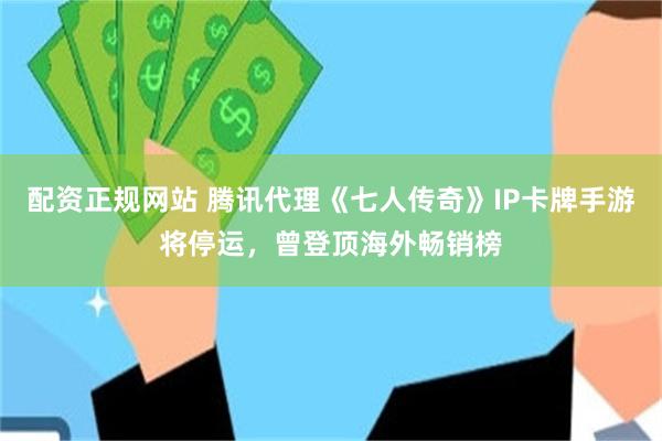 配资正规网站 腾讯代理《七人传奇》IP卡牌手游将停运，曾登顶海外畅销榜