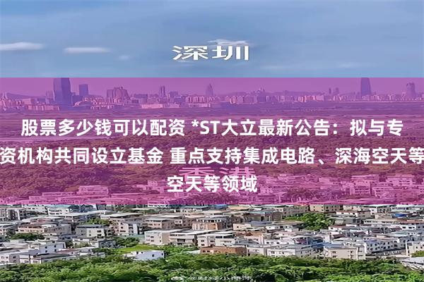 股票多少钱可以配资 *ST大立最新公告：拟与专业投资机构共同设立基金 重点支持集成电路、深海空天等领域