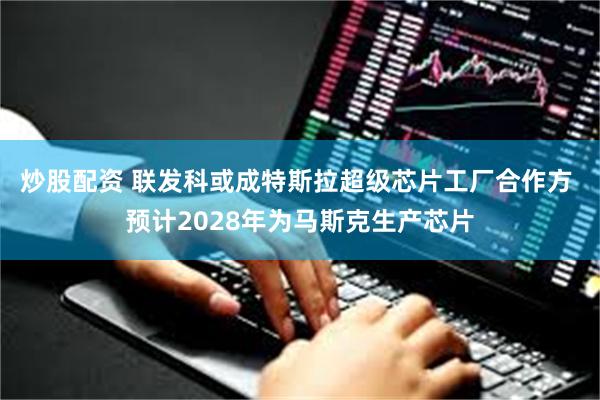 炒股配资 联发科或成特斯拉超级芯片工厂合作方 预计2028年为马斯克生产芯片