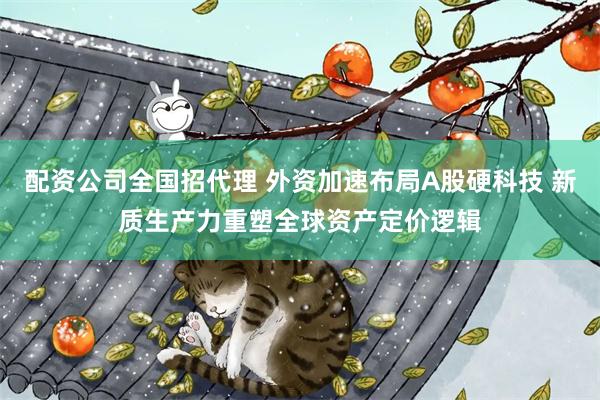 配资公司全国招代理 外资加速布局A股硬科技 新质生产力重塑全球资产定价逻辑