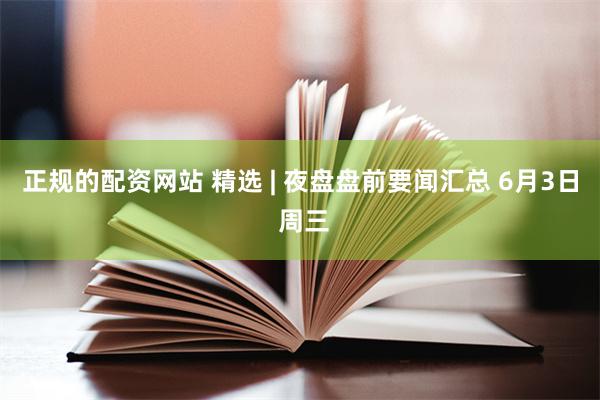 正规的配资网站 精选 | 夜盘盘前要闻汇总 6月3日 周三