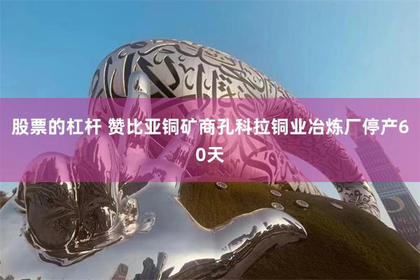股票的杠杆 赞比亚铜矿商孔科拉铜业冶炼厂停产60天