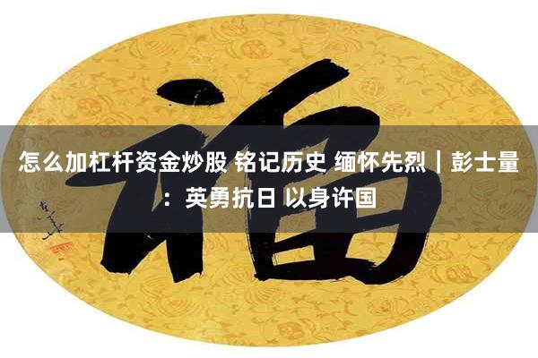 怎么加杠杆资金炒股 铭记历史 缅怀先烈｜彭士量：英勇抗日 以身许国
