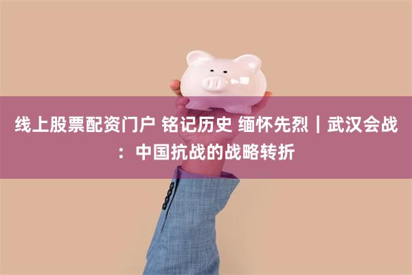 线上股票配资门户 铭记历史 缅怀先烈｜武汉会战：中国抗战的战略转折