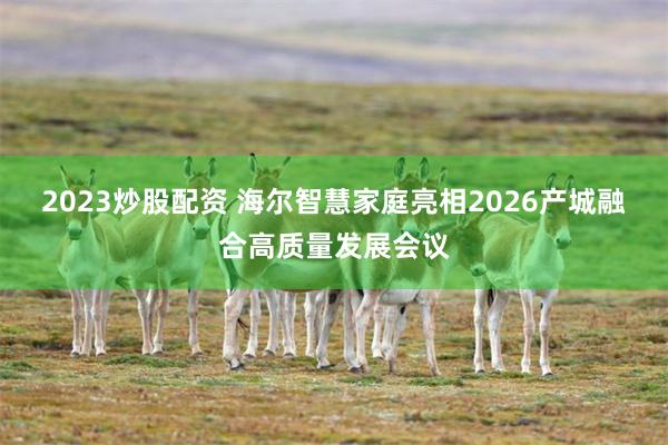 2023炒股配资 海尔智慧家庭亮相2026产城融合高质量发展会议