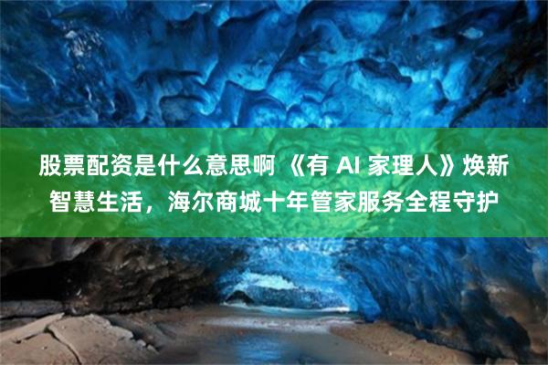 股票配资是什么意思啊 《有 AI 家理人》焕新智慧生活,海尔商城十年管家服务全程守护