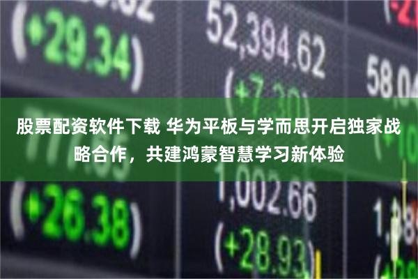 股票配资软件下载 华为平板与学而思开启独家战略合作，共建鸿蒙智慧学习新体验