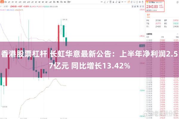 香港股票杠杆 长虹华意最新公告：上半年净利润2.57亿元 同比增长13.42%