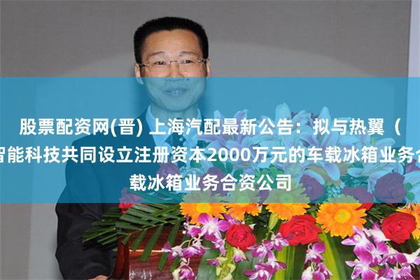 股票配资网(晋) 上海汽配最新公告：拟与热翼（武汉）智能科技共同设立注册资本2000万元的车载冰箱业务合资公司