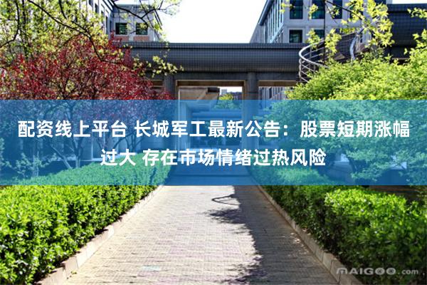 配资线上平台 长城军工最新公告：股票短期涨幅过大 存在市场情绪过热风险