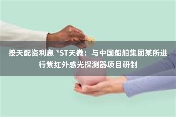 按天配资利息 *ST天微:与中国船舶集团某所进行紫红外感光探测器项目研制