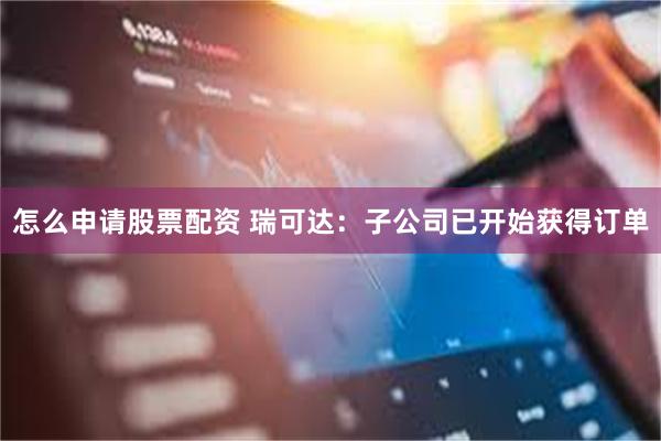 怎么申请股票配资 瑞可达：子公司已开始获得订单