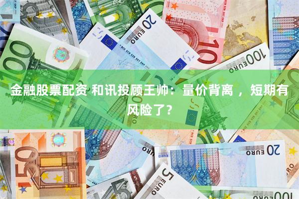金融股票配资 和讯投顾王帅：量价背离 ，短期有风险了？