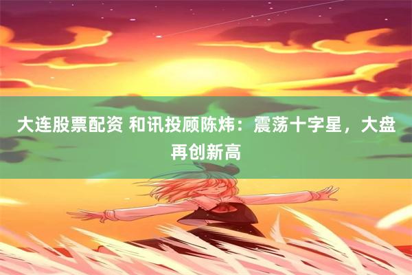 大连股票配资 和讯投顾陈炜：震荡十字星，大盘再创新高