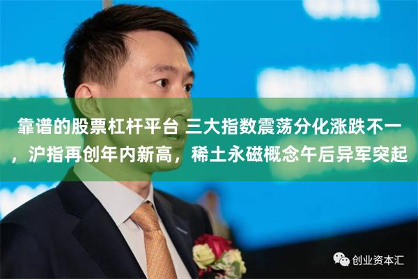 靠谱的股票杠杆平台 三大指数震荡分化涨跌不一，沪指再创年内新高，稀土永磁概念午后异军突起