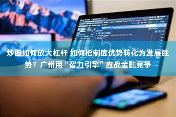 炒股如何放大杠杆 如何把制度优势转化为发展胜势？广州用“智力引擎”应战金融竞争