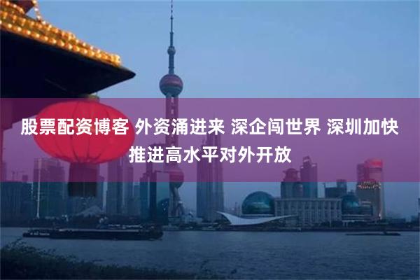 股票配资博客 外资涌进来 深企闯世界 深圳加快推进高水平对外开放
