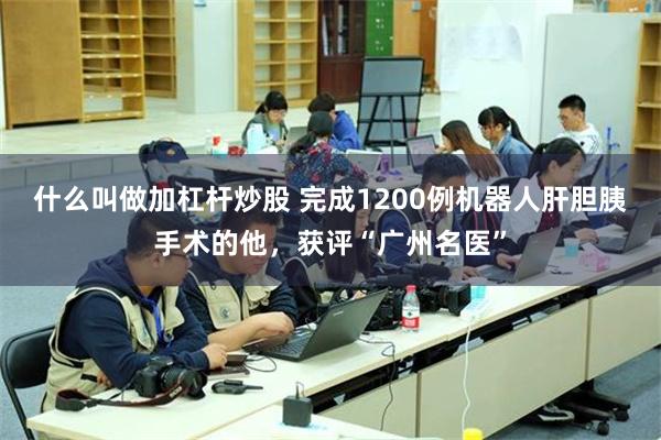 什么叫做加杠杆炒股 完成1200例机器人肝胆胰手术的他，获评“广州名医”
