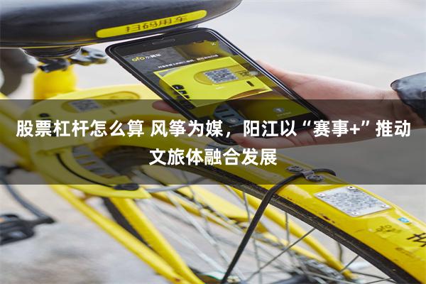 股票杠杆怎么算 风筝为媒，阳江以“赛事+”推动文旅体融合发展