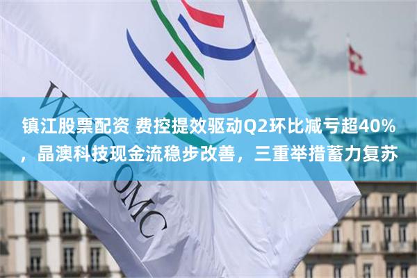 镇江股票配资 费控提效驱动Q2环比减亏超40%，晶澳科技现金流稳步改善，三重举措蓄力复苏