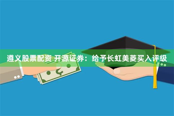 遵义股票配资 开源证券：给予长虹美菱买入评级