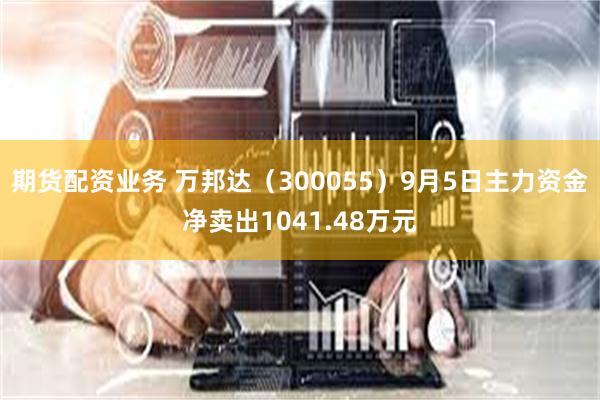 期货配资业务 万邦达（300055）9月5日主力资金净卖出1041.48万元