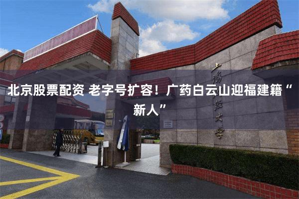 北京股票配资 老字号扩容!广药白云山迎福建籍“新人”