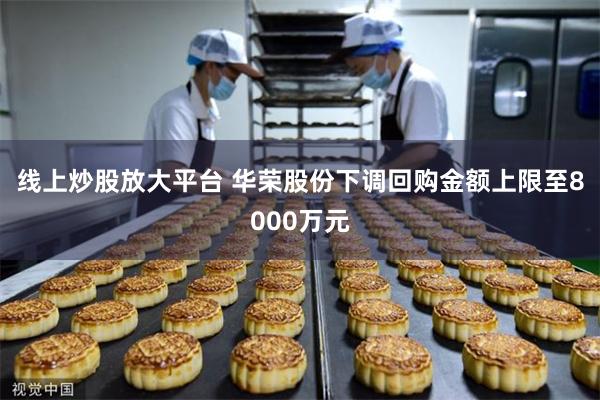线上炒股放大平台 华荣股份下调回购金额上限至8000万元