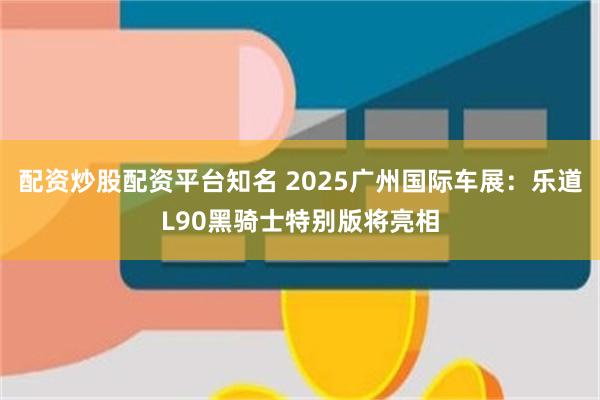 配资炒股配资平台知名 2025广州国际车展：乐道L90黑骑士特别版将亮相
