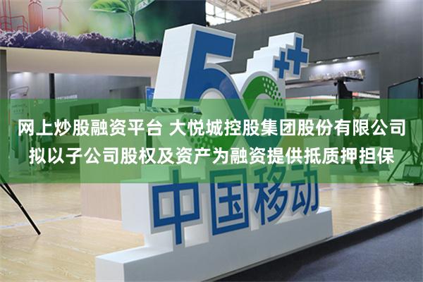 网上炒股融资平台 大悦城控股集团股份有限公司拟以子公司股权及资产为融资提供抵质押担保
