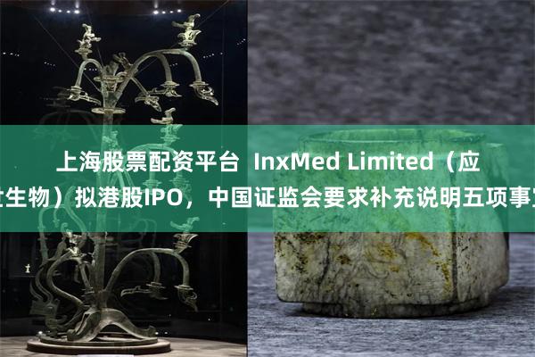 上海股票配资平台  InxMed Limited（应世生物）拟港股IPO，中国证监会要求补充说明五项事宜