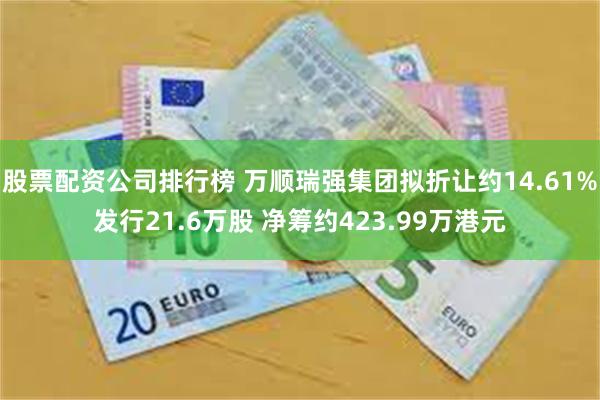 股票配资公司排行榜 万顺瑞强集团拟折让约14.61%发行21.6万股 净筹约423.99万港元