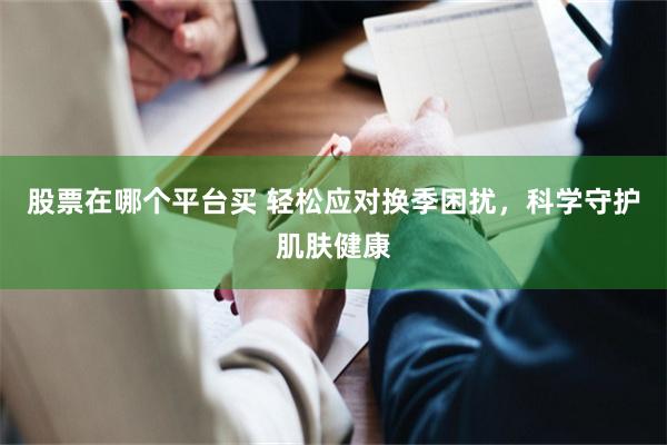 股票在哪个平台买 轻松应对换季困扰，科学守护肌肤健康