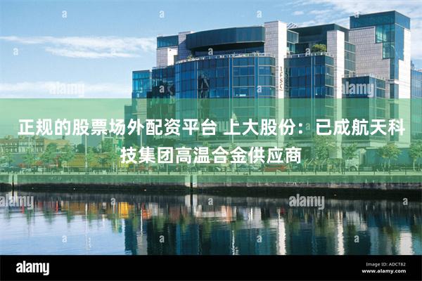 正规的股票场外配资平台 上大股份：已成航天科技集团高温合金供应商