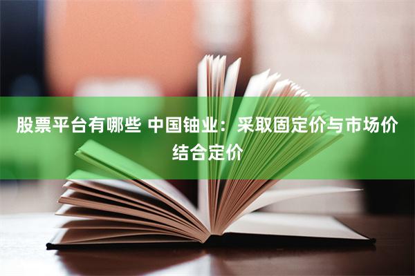股票平台有哪些 中国铀业：采取固定价与市场价结合定价