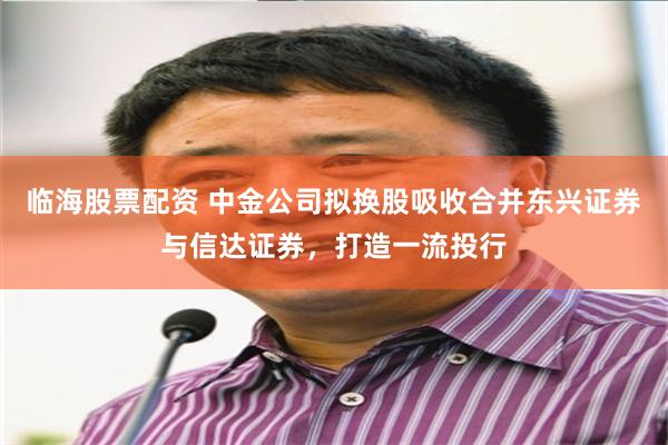临海股票配资 中金公司拟换股吸收合并东兴证券与信达证券，打造一流投行