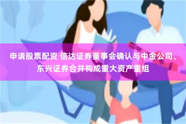 申请股票配资 信达证券董事会确认与中金公司、东兴证券合并构成重大资产重组