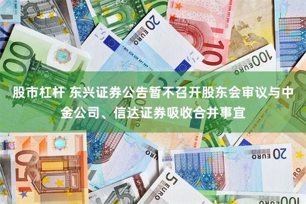 股市杠杆 东兴证券公告暂不召开股东会审议与中金公司、信达证券吸收合并事宜