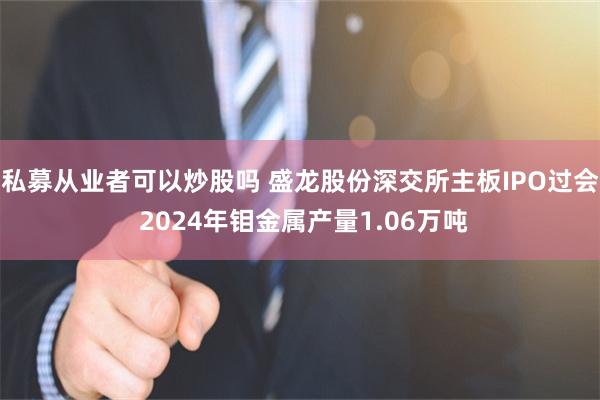 私募从业者可以炒股吗 盛龙股份深交所主板IPO过会 2024年钼金属产量1.06万吨