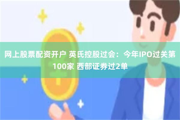 网上股票配资开户 英氏控股过会：今年IPO过关第100家 西部证券过2单