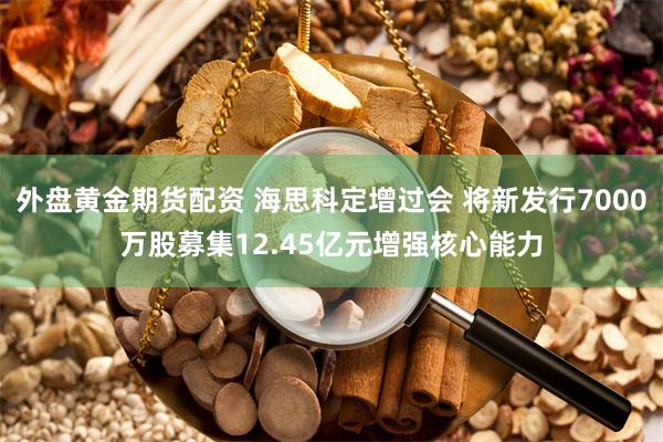 外盘黄金期货配资 海思科定增过会 将新发行7000万股募集12.45亿元增强核心能力