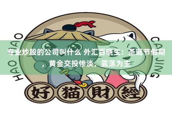 专业炒股的公司叫什么 外汇百晓生：圣诞节假期，黄金交投惨淡，震荡为主