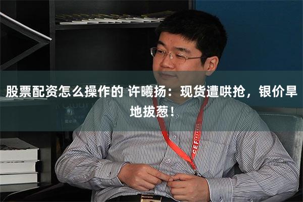 股票配资怎么操作的 许曦扬：现货遭哄抢，银价旱地拔葱！