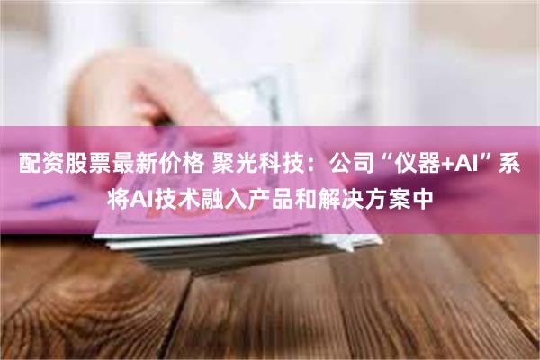 配资股票最新价格 聚光科技:公司“仪器+AI”系将AI技术融入产品和解决方案中