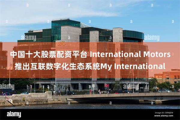 中国十大股票配资平台 International Motors推出互联数字化生态系统My International