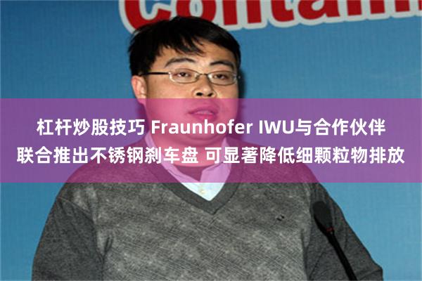 杠杆炒股技巧 Fraunhofer IWU与合作伙伴联合推出不锈钢刹车盘 可显著降低细颗粒物排放