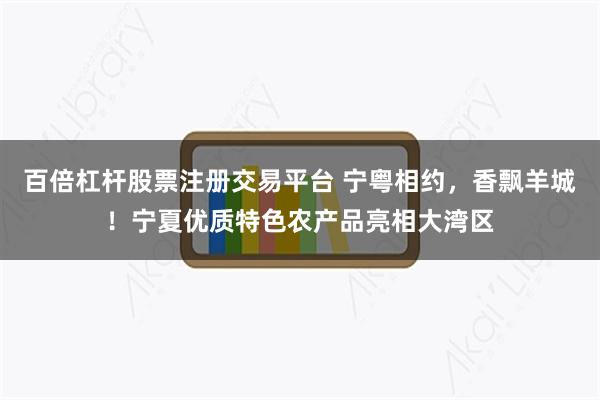 百倍杠杆股票注册交易平台 宁粤相约，香飘羊城！宁夏优质特色农产品亮相大湾区