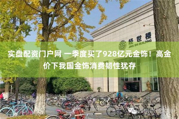 实盘配资门户网 一季度买了928亿元金饰！高金价下我国金饰消费韧性犹存