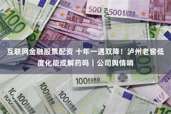 互联网金融股票配资 十年一遇双降!泸州老窖低度化能成解药吗|公司舆情哨